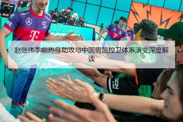 赵继伟季前热身助攻与中国男篮控卫体系演变深度解读